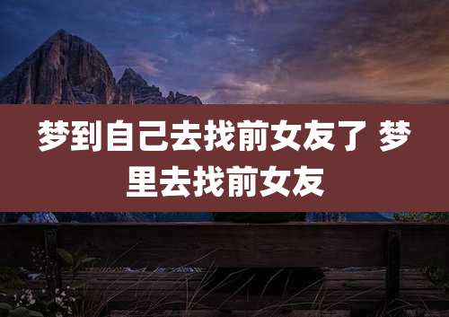 梦到自己去找前女友了 梦里去找前女友