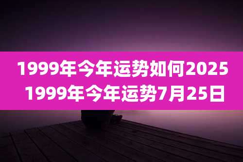 1999年今年运势如何2025 1999年今年运势7月25日
