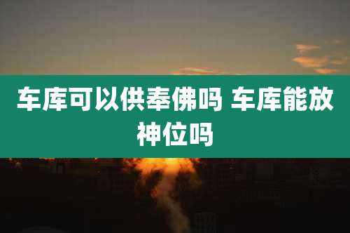 车库可以供奉佛吗 车库能放神位吗
