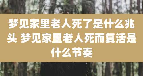 梦见家里老人死了是什么兆头 梦见家里老人死而复活是什么节奏