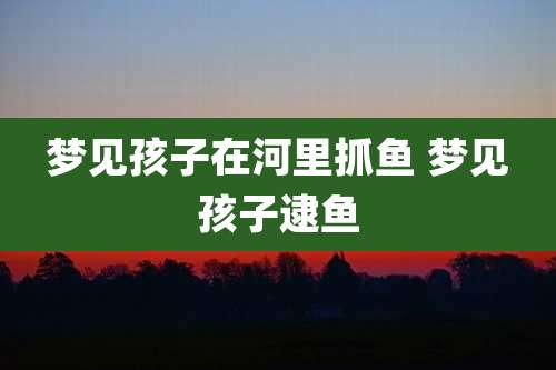 梦见孩子在河里抓鱼 梦见孩子逮鱼