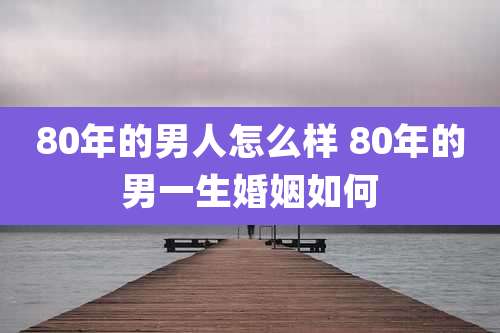 80年的男人怎么样 80年的男一生婚姻如何