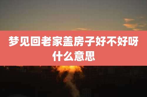 梦见回老家盖房子好不好呀什么意思