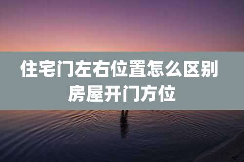 住宅门左右位置怎么区别 房屋开门方位