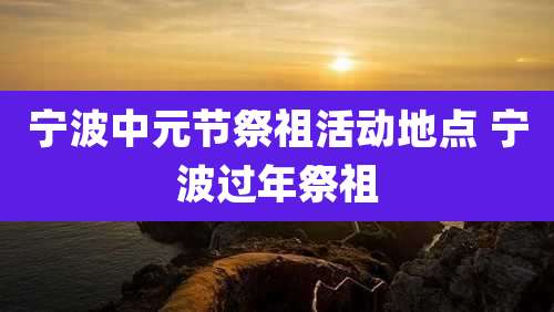 宁波中元节祭祖活动地点 宁波过年祭祖
