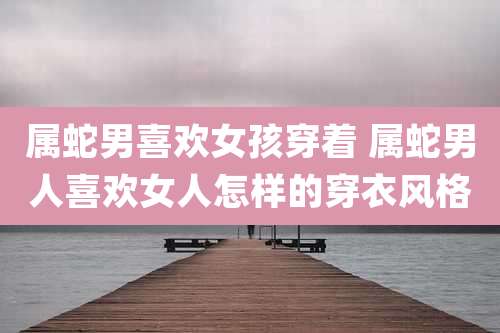 属蛇男喜欢女孩穿着 属蛇男人喜欢女人怎样的穿衣风格