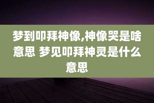梦到叩拜神像,神像哭是啥意思 梦见叩拜神灵是什么意思