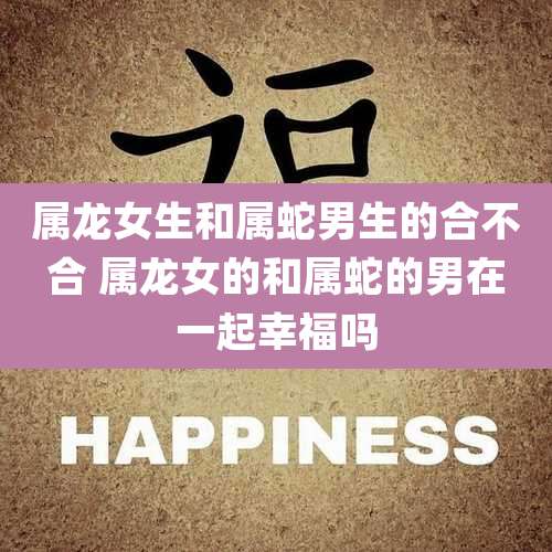 属龙女生和属蛇男生的合不合 属龙女的和属蛇的男在一起幸福吗