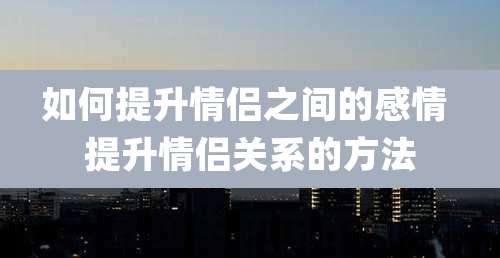 如何提升情侣之间的感情 提升情侣关系的方法