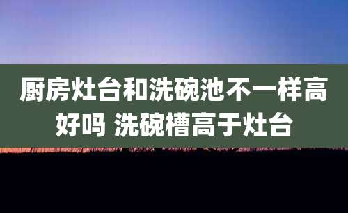 厨房灶台和洗碗池不一样高好吗 洗碗槽高于灶台