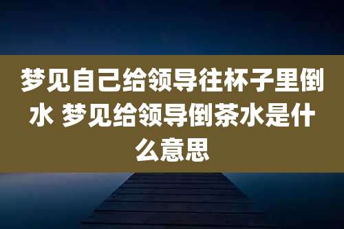 梦见自己给领导往杯子里倒水 梦见给领导倒茶水是什么意思