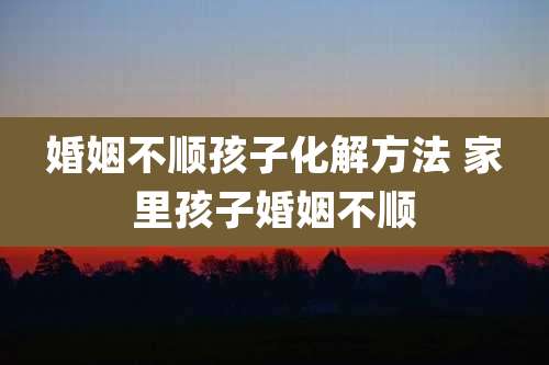 婚姻不顺孩子化解方法 家里孩子婚姻不顺