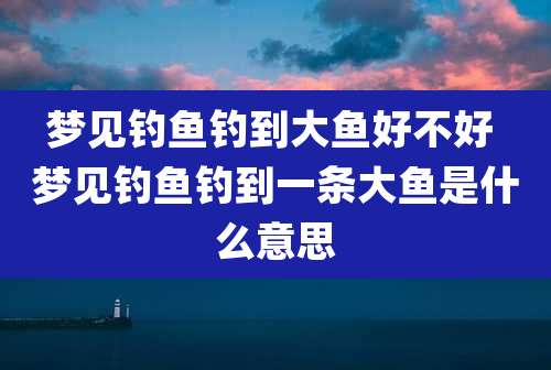 梦见钓鱼钓到大鱼好不好 梦见钓鱼钓到一条大鱼是什么意思