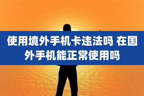 使用境外手机卡违法吗 在国外手机能正常使用吗