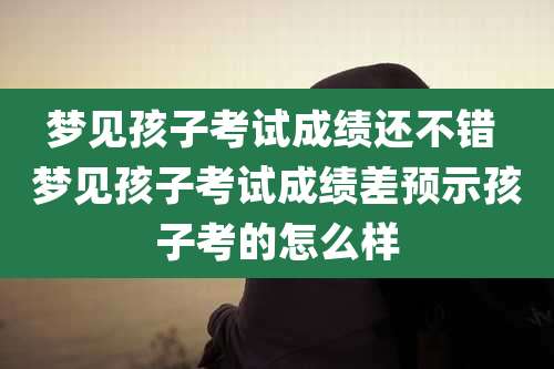 梦见孩子考试成绩还不错 梦见孩子考试成绩差预示孩子考的怎么样