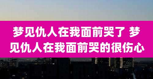 梦见仇人在我面前哭了 梦见仇人在我面前哭的很伤心