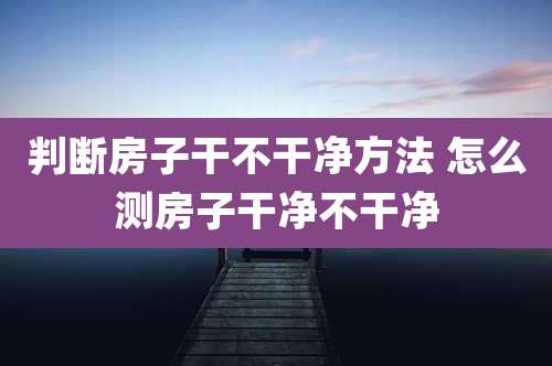 判断房子干不干净方法 怎么测房子干净不干净