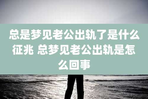 总是梦见老公出轨了是什么征兆 总梦见老公出轨是怎么回事