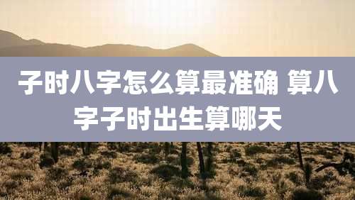 子时八字怎么算最准确 算八字子时出生算哪天