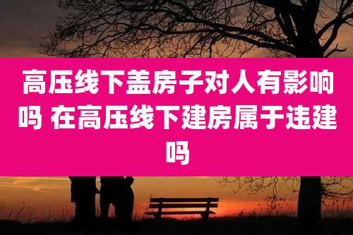 高压线下盖房子对人有影响吗 在高压线下建房属于违建吗