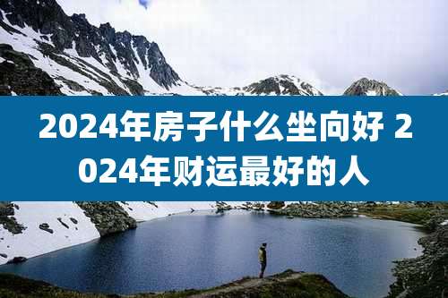 2024年房子什么坐向好 2024年财运最好的人