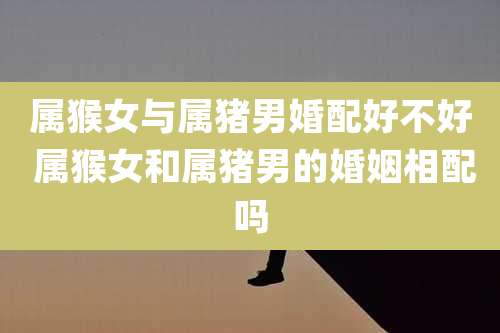 属猴女与属猪男婚配好不好 属猴女和属猪男的婚姻相配吗