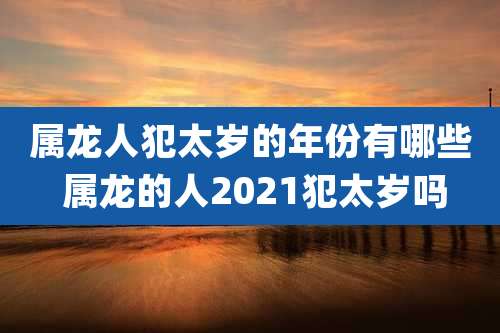 属龙人犯太岁的年份有哪些 属龙的人2021犯太岁吗