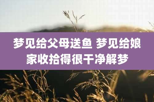 梦见给父母送鱼 梦见给娘家收拾得很干净解梦