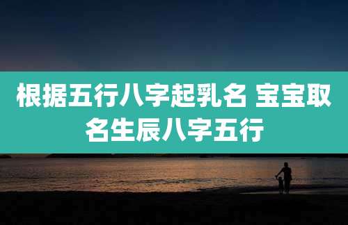 根据五行八字起乳名 宝宝取名生辰八字五行