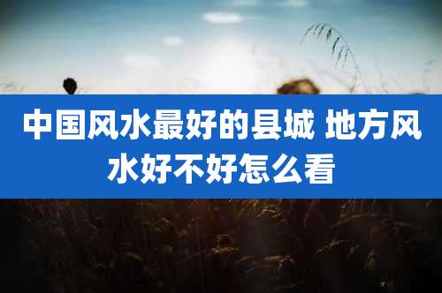 中国风水最好的县城 地方风水好不好怎么看