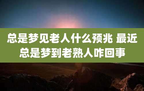总是梦见老人什么预兆 最近总是梦到老熟人咋回事