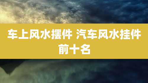 车上风水摆件 汽车风水挂件前十名