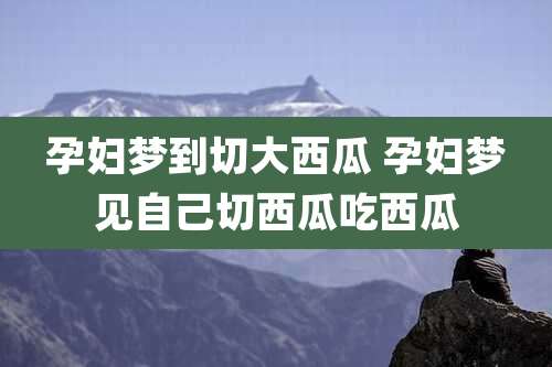 孕妇梦到切大西瓜 孕妇梦见自己切西瓜吃西瓜