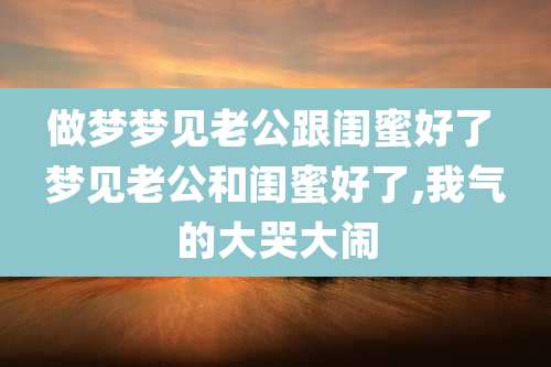 做梦梦见老公跟闺蜜好了 梦见老公和闺蜜好了,我气的大哭大闹
