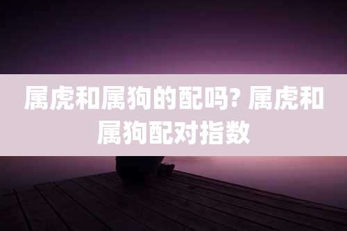 属虎和属狗的配吗? 属虎和属狗配对指数