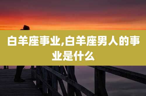 白羊座事业,白羊座男人的事业是什么