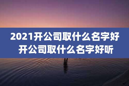 2021开公司取什么名字好 开公司取什么名字好听