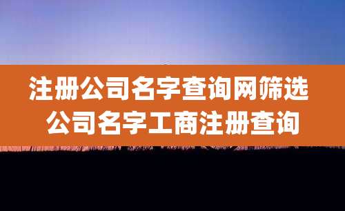 注册公司名字查询网筛选 公司名字工商注册查询