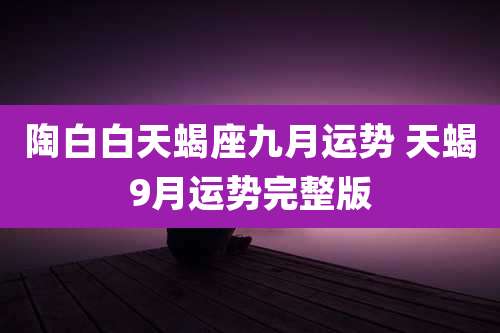 陶白白天蝎座九月运势 天蝎9月运势完整版