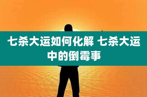 七杀大运如何化解 七杀大运中的倒霉事
