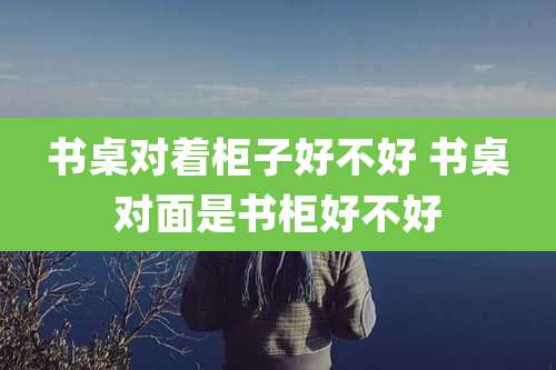 书桌对着柜子好不好 书桌对面是书柜好不好