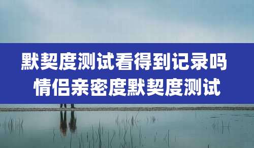 默契度测试看得到记录吗 情侣亲密度默契度测试