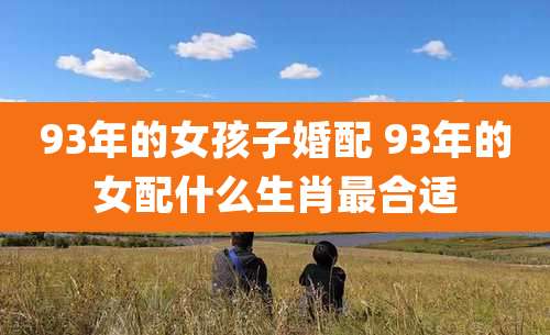 93年的女孩子婚配 93年的女配什么生肖最合适