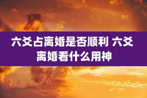 六爻占离婚是否顺利 六爻 离婚看什么用神