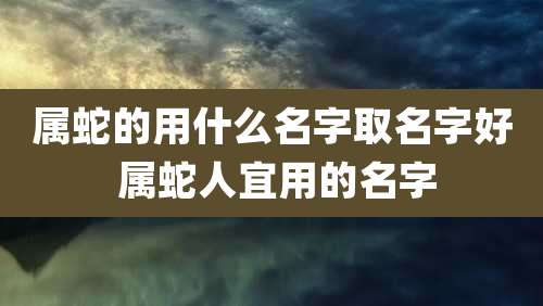 属蛇的用什么名字取名字好 属蛇人宜用的名字