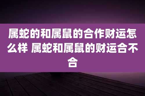 属蛇的和属鼠的合作财运怎么样 属蛇和属鼠的财运合不合