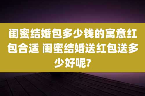 闺蜜结婚包多少钱的寓意红包合适 闺蜜结婚送红包送多少好呢?