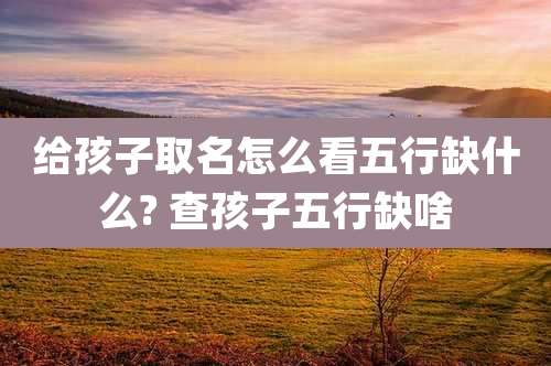 给孩子取名怎么看五行缺什么? 查孩子五行缺啥
