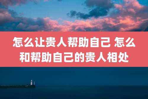 怎么让贵人帮助自己 怎么和帮助自己的贵人相处