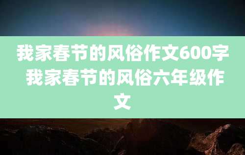 我家春节的风俗作文600字 我家春节的风俗六年级作文